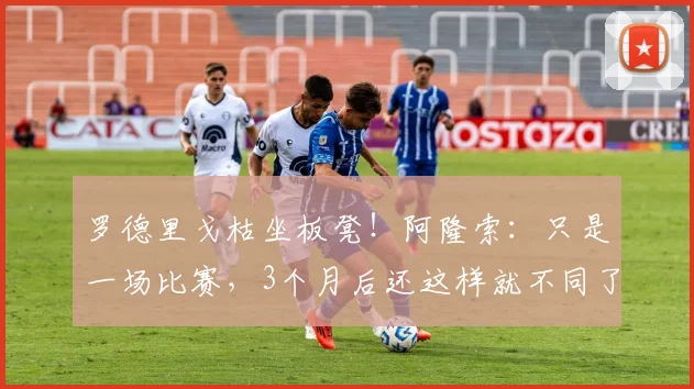 罗德里戈枯坐板凳！阿隆索：只是一场比赛，3个月后还这样就不同了