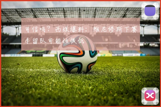 可信吗？西媒爆料：维尼修斯下赛季留队可能性很低