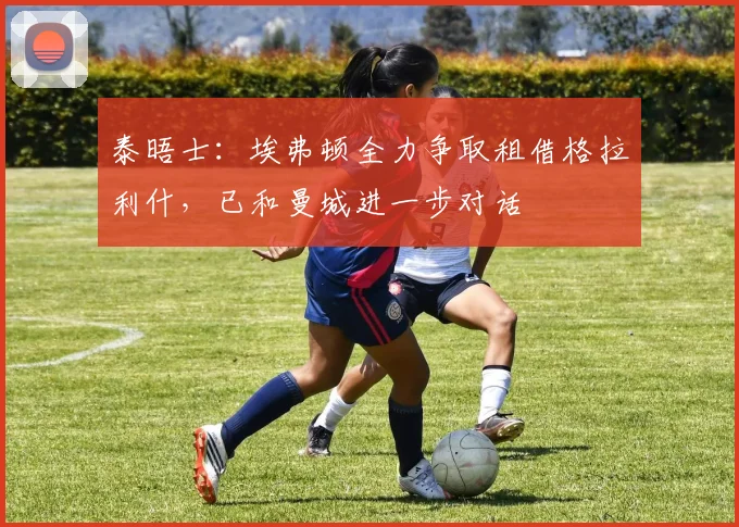 泰晤士：埃弗顿全力争取租借格拉利什，已和曼城进一步对话
