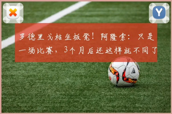 罗德里戈枯坐板凳！阿隆索：只是一场比赛，3个月后还这样就不同了
